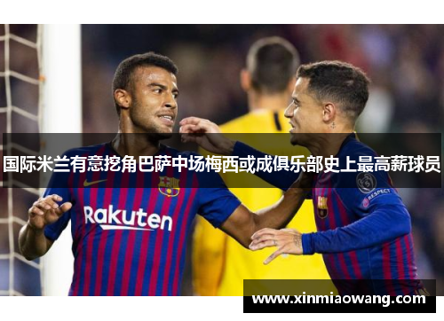 国际米兰有意挖角巴萨中场梅西或成俱乐部史上最高薪球员