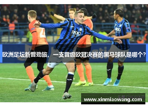 欧洲足坛新晋劲旅，一支晋级欧冠决赛的黑马球队是哪个？