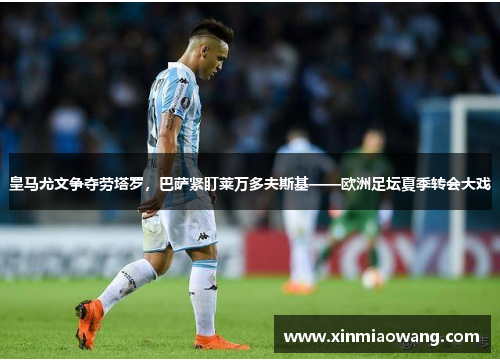 皇马尤文争夺劳塔罗，巴萨紧盯莱万多夫斯基——欧洲足坛夏季转会大戏