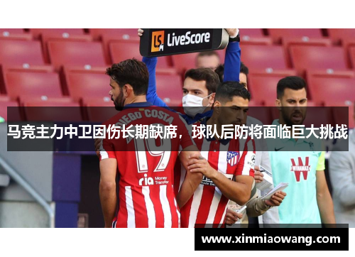 马竞主力中卫因伤长期缺席，球队后防将面临巨大挑战