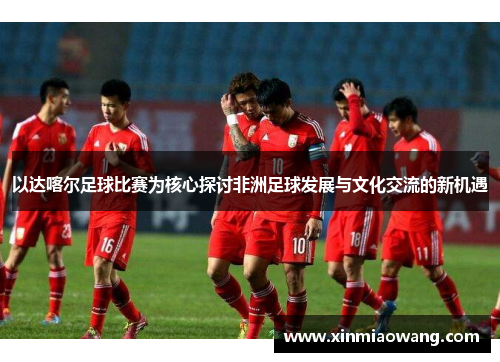 以达喀尔足球比赛为核心探讨非洲足球发展与文化交流的新机遇