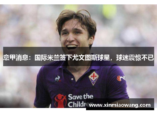 意甲消息：国际米兰签下尤文图斯球星，球迷震惊不已