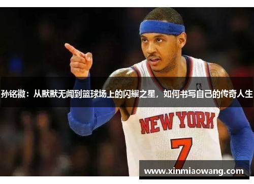 孙铭徽：从默默无闻到篮球场上的闪耀之星，如何书写自己的传奇人生