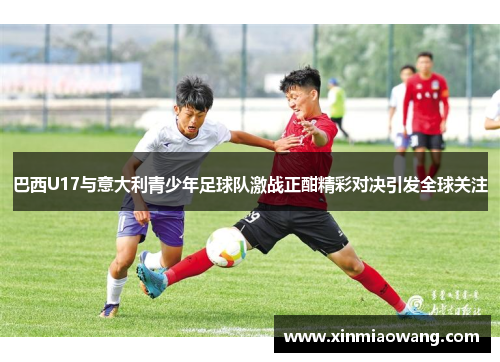 巴西U17与意大利青少年足球队激战正酣精彩对决引发全球关注