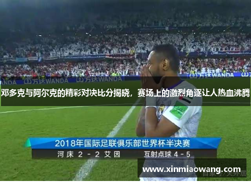 邓多克与阿尔克的精彩对决比分揭晓，赛场上的激烈角逐让人热血沸腾