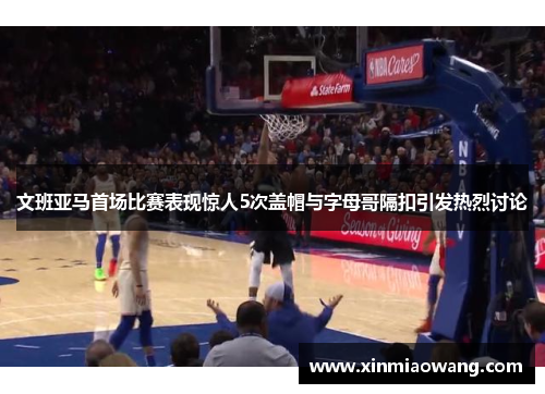 文班亚马首场比赛表现惊人5次盖帽与字母哥隔扣引发热烈讨论