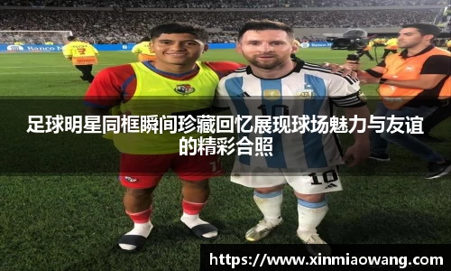 足球明星同框瞬间珍藏回忆展现球场魅力与友谊的精彩合照